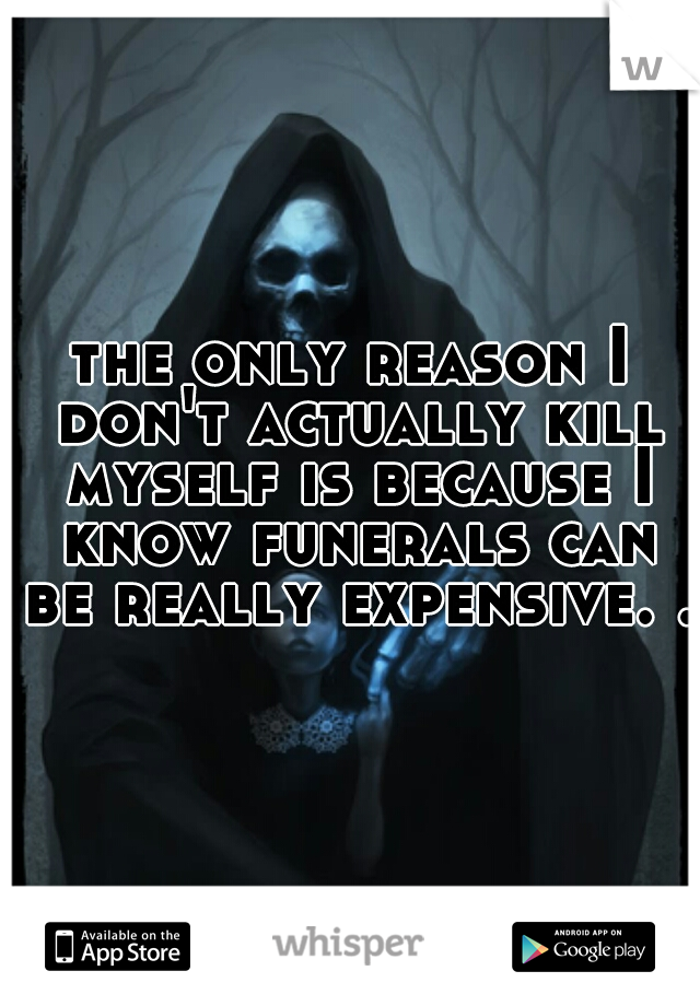 the only reason I don't actually kill myself is because I know funerals can be really expensive. .