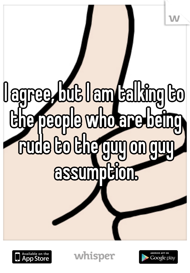 I agree, but I am talking to the people who are being rude to the guy on guy assumption.