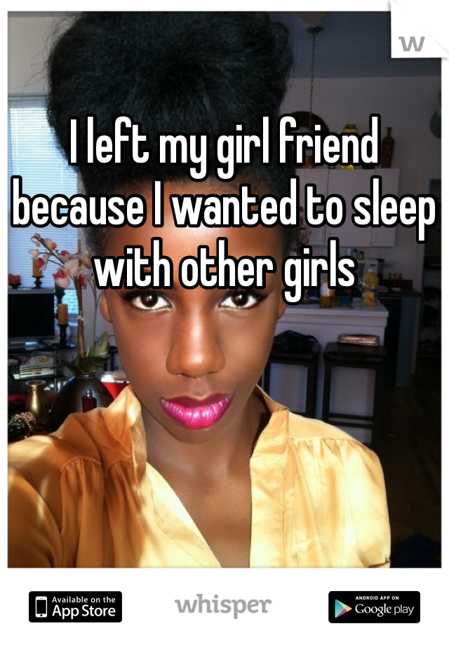 I left my girl friend because I wanted to sleep with other girls