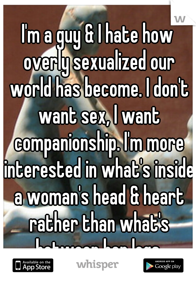 I'm a guy & I hate how overly sexualized our world has become. I don't want sex, I want companionship. I'm more interested in what's inside a woman's head & heart rather than what's between her legs.