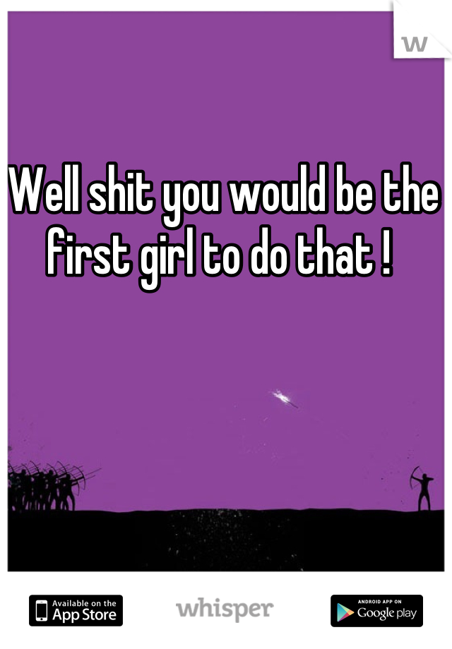 Well shit you would be the first girl to do that ! 