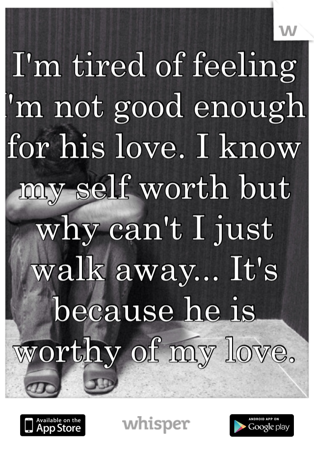 I'm tired of feeling I'm not good enough for his love. I know my self worth but why can't I just walk away... It's because he is worthy of my love.