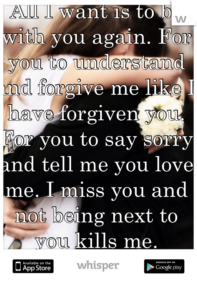 All I want is to be with you again. For you to understand and forgive me like I have forgiven you. For you to say sorry and tell me you love me. I miss you and not being next to you kills me. 