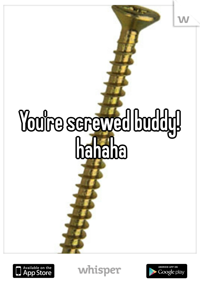 You're screwed buddy! hahaha