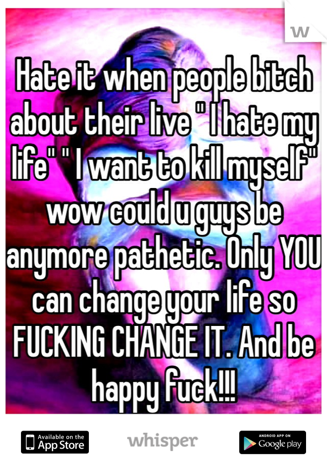 Hate it when people bitch about their live " I hate my life" " I want to kill myself" wow could u guys be anymore pathetic. Only YOU can change your life so FUCKING CHANGE IT. And be happy fuck!!!