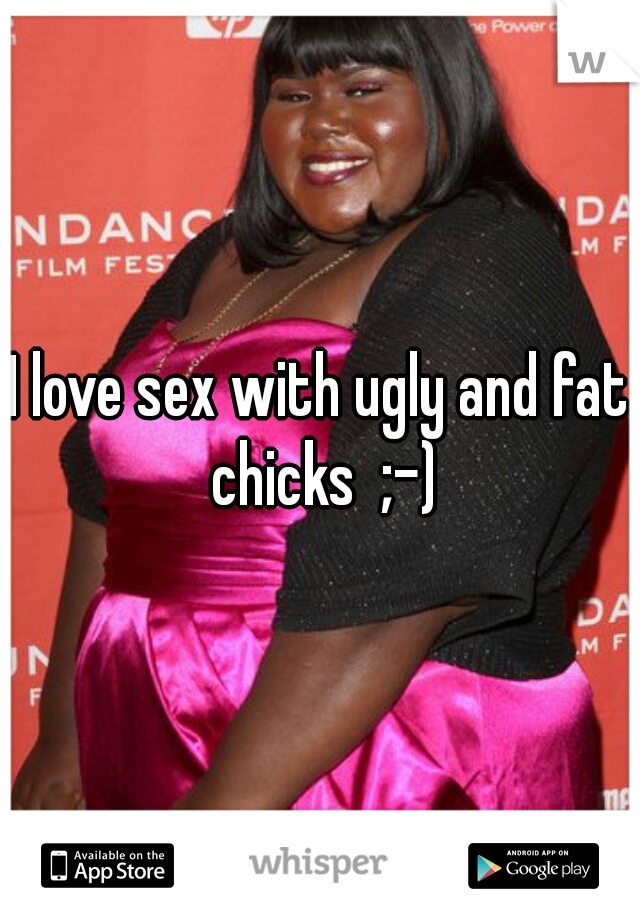 I love sex with ugly and fat chicks  ;-)