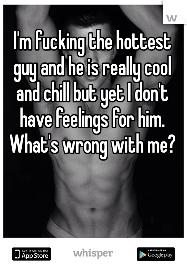 I'm fucking the hottest guy and he is really cool and chill but yet I don't have feelings for him. What's wrong with me? 