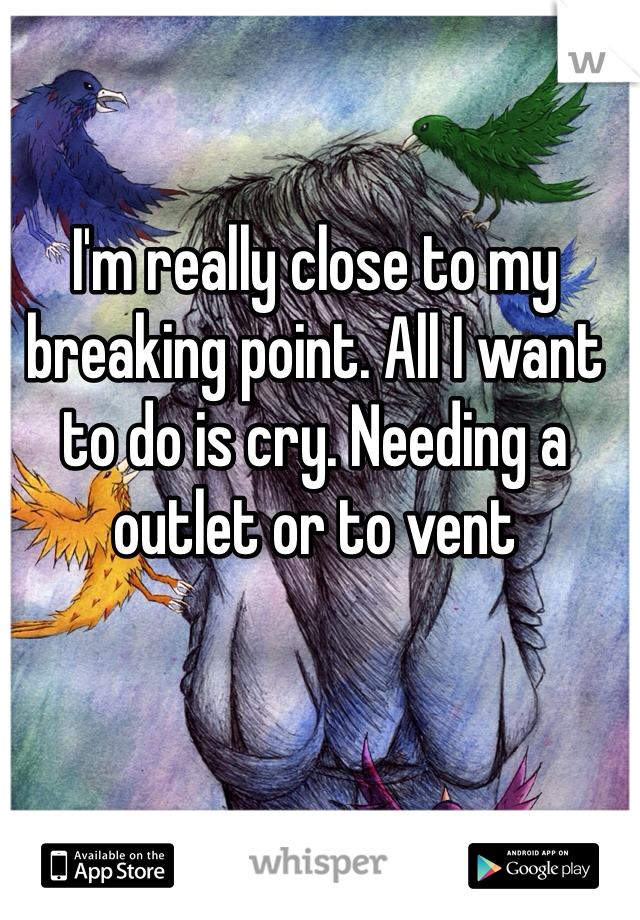 I'm really close to my breaking point. All I want to do is cry. Needing a outlet or to vent