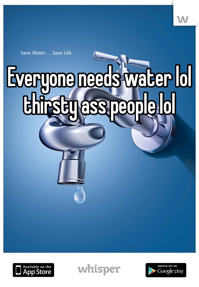 Everyone needs water lol thirsty ass people lol