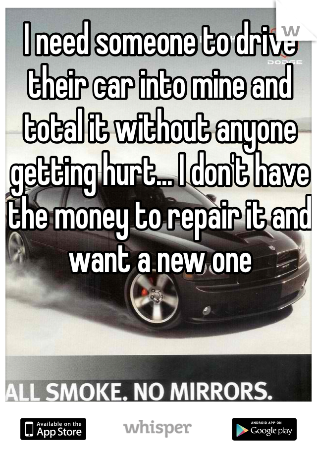 I need someone to drive their car into mine and total it without anyone getting hurt... I don't have the money to repair it and want a new one