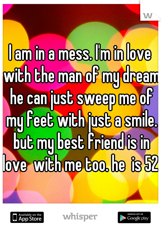 I am in a mess. I'm in love with the man of my dreams
 he can just sweep me of my feet with just a smile. but my best friend is in love  with me too. he  is 52..