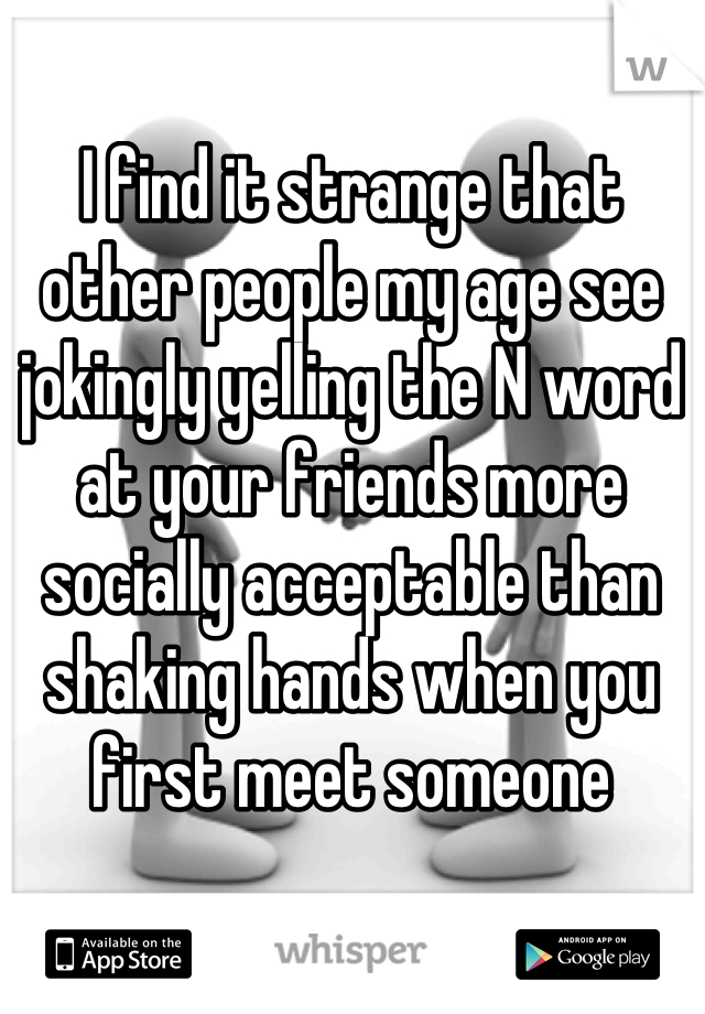 I find it strange that other people my age see jokingly yelling the N word at your friends more socially acceptable than shaking hands when you first meet someone