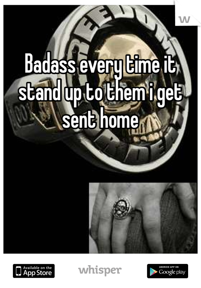 Badass every time it stand up to them i get sent home 