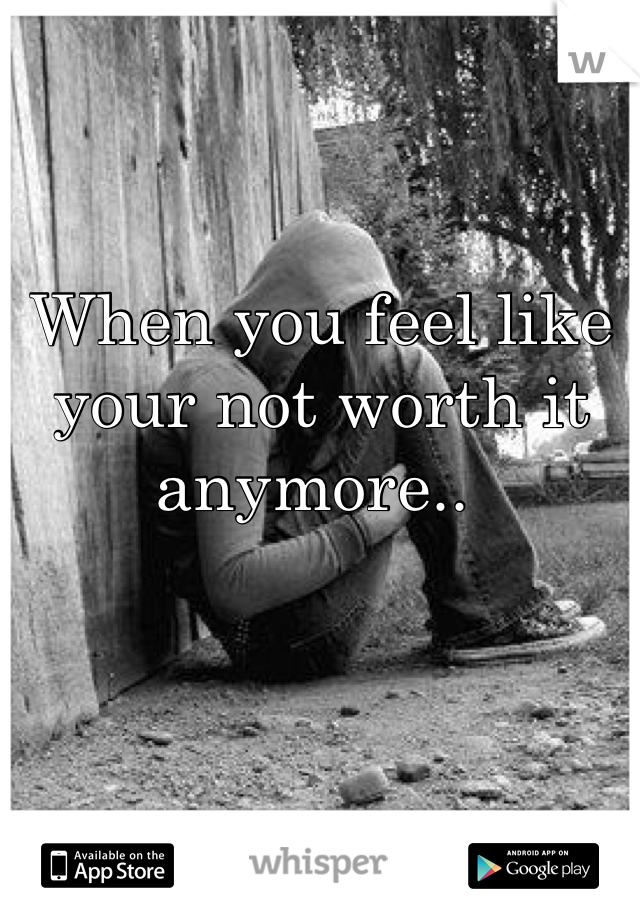 When you feel like your not worth it anymore.. 