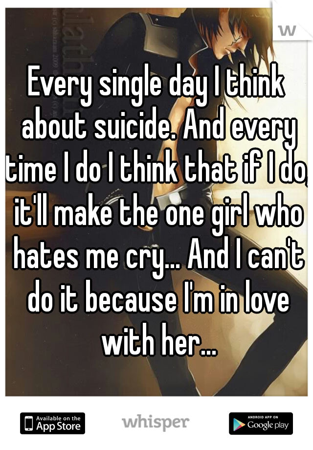 Every single day I think about suicide. And every time I do I think that if I do, it'll make the one girl who hates me cry... And I can't do it because I'm in love with her...