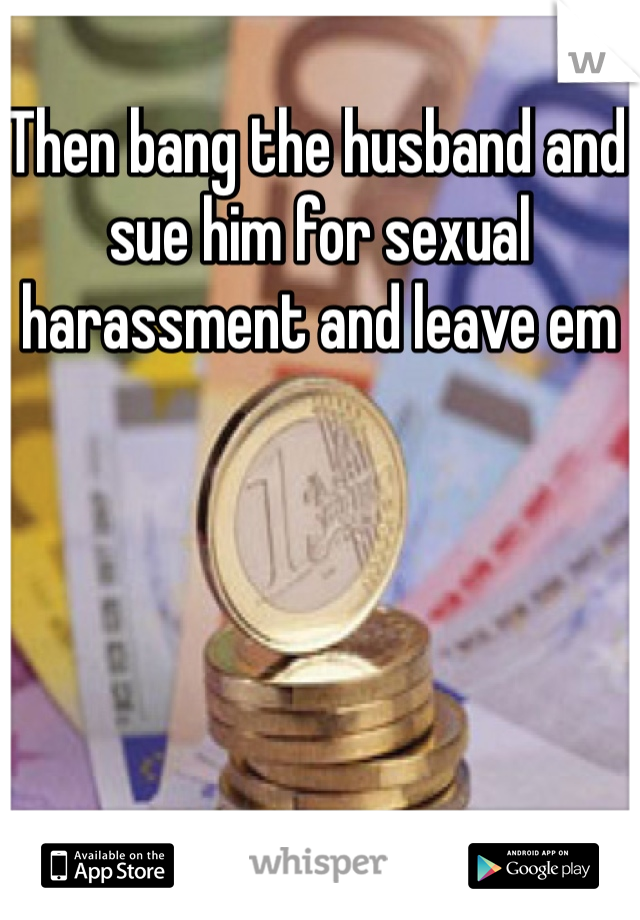 Then bang the husband and sue him for sexual harassment and leave em 