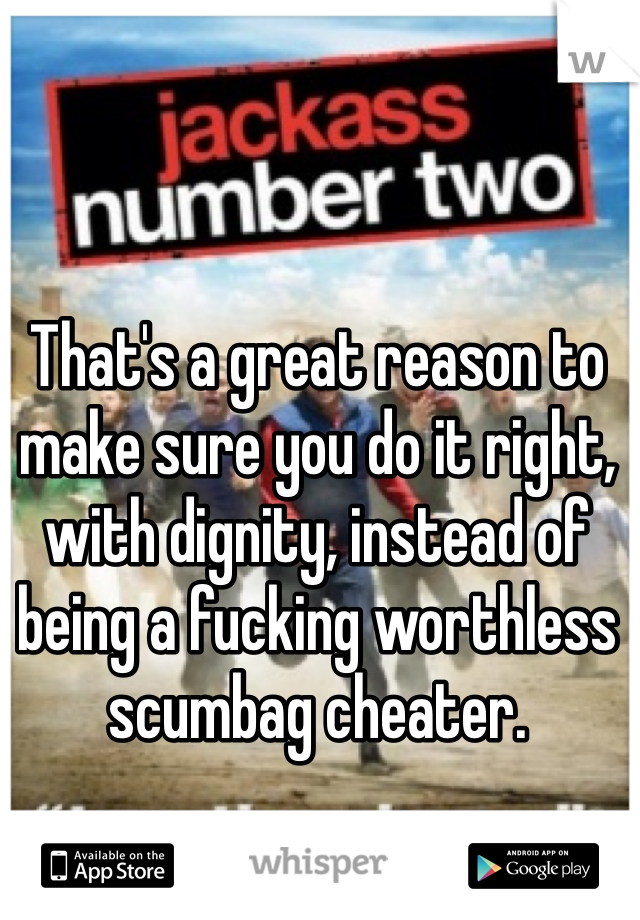 That's a great reason to make sure you do it right, with dignity, instead of being a fucking worthless scumbag cheater.