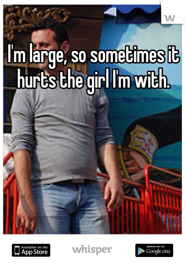 I'm large, so sometimes it hurts the girl I'm with. 