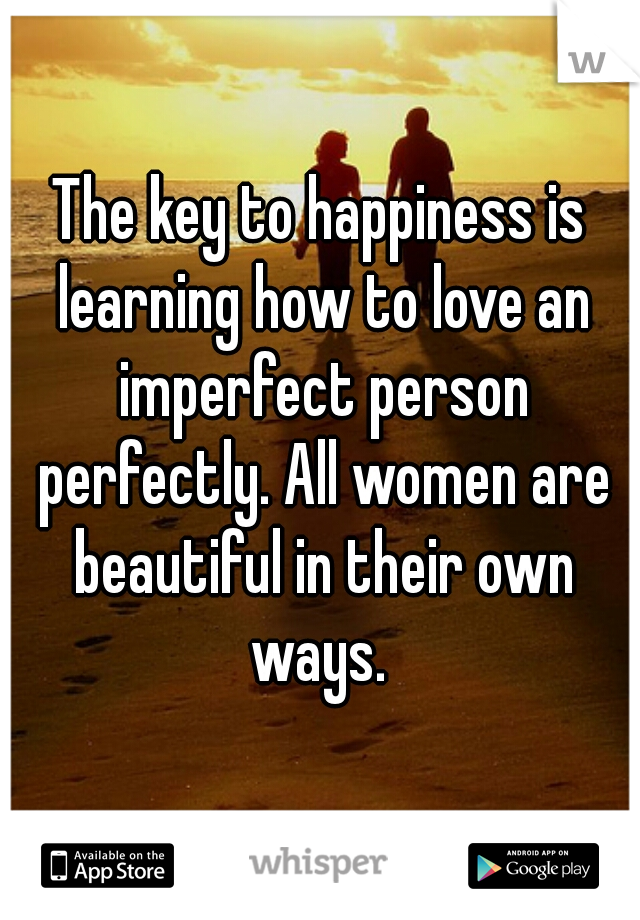 The key to happiness is learning how to love an imperfect person perfectly. All women are beautiful in their own ways. 