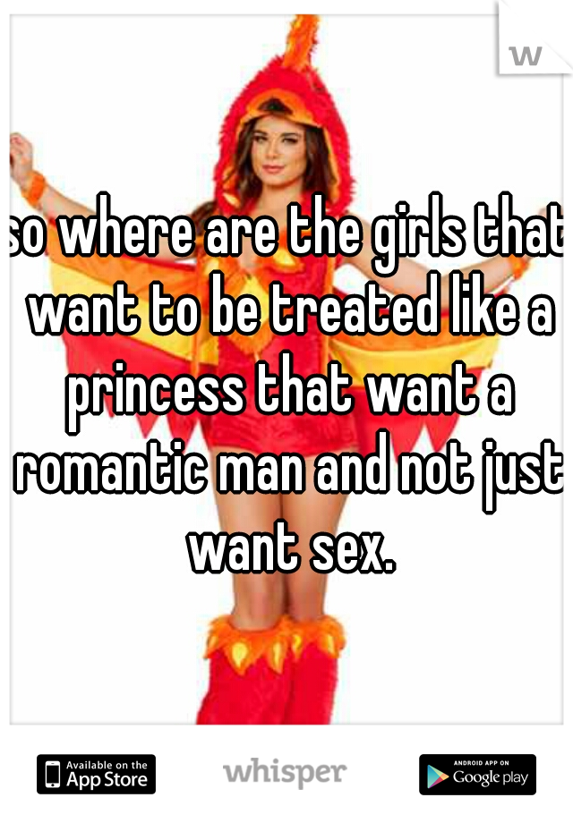 so where are the girls that want to be treated like a princess that want a romantic man and not just want sex.