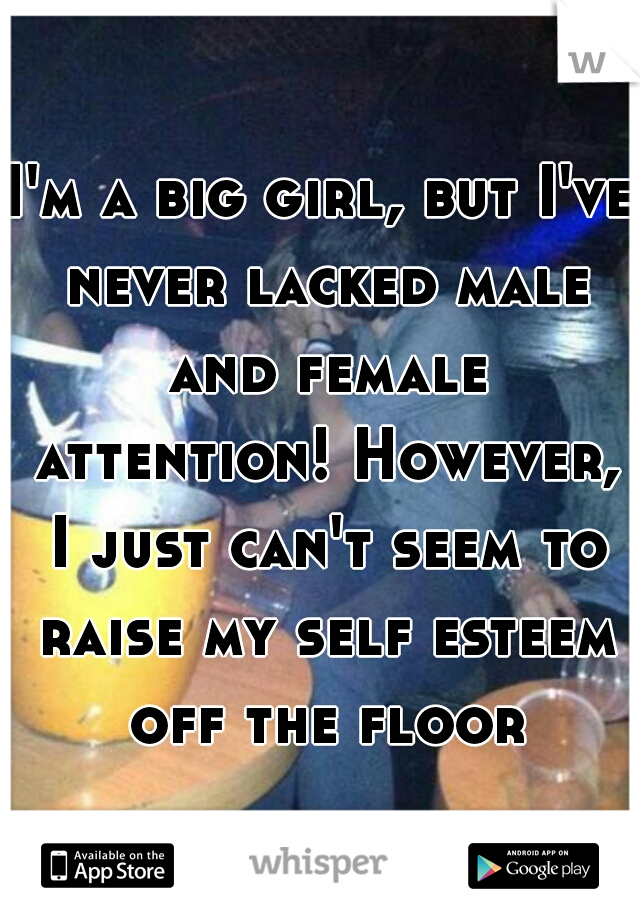 I'm a big girl, but I've never lacked male and female attention! However, I just can't seem to raise my self esteem off the floor.