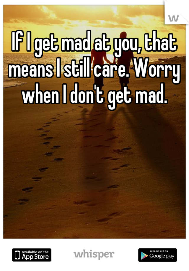 If I get mad at you, that means I still care. Worry when I don't get mad.