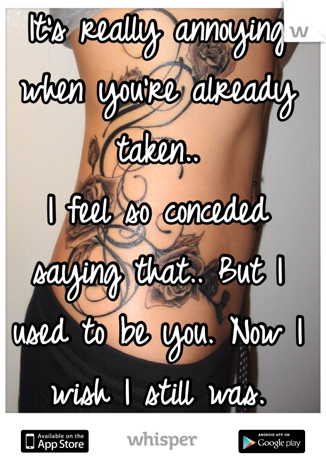 It's really annoying when you're already taken..
I feel so conceded saying that.. But I used to be you. Now I wish I still was. 