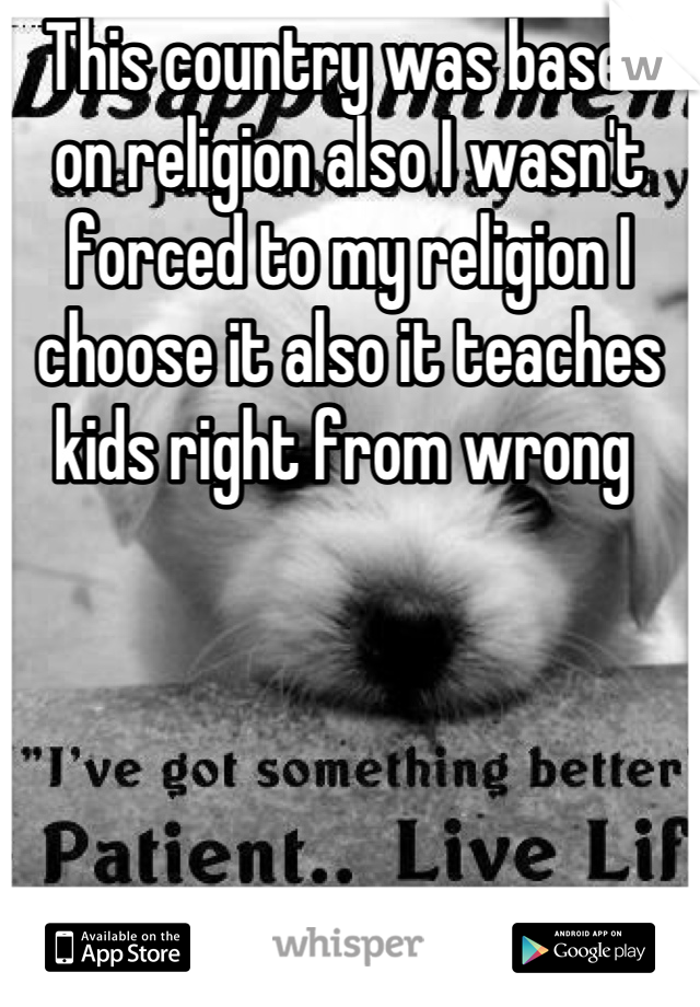 This country was based on religion also I wasn't forced to my religion I choose it also it teaches kids right from wrong 