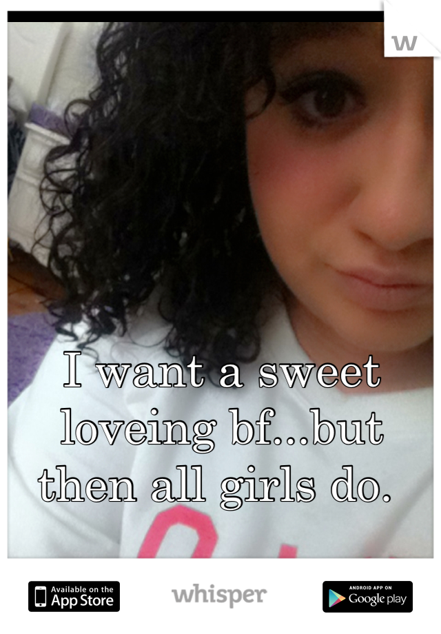 I want a sweet loveing bf...but then all girls do. 