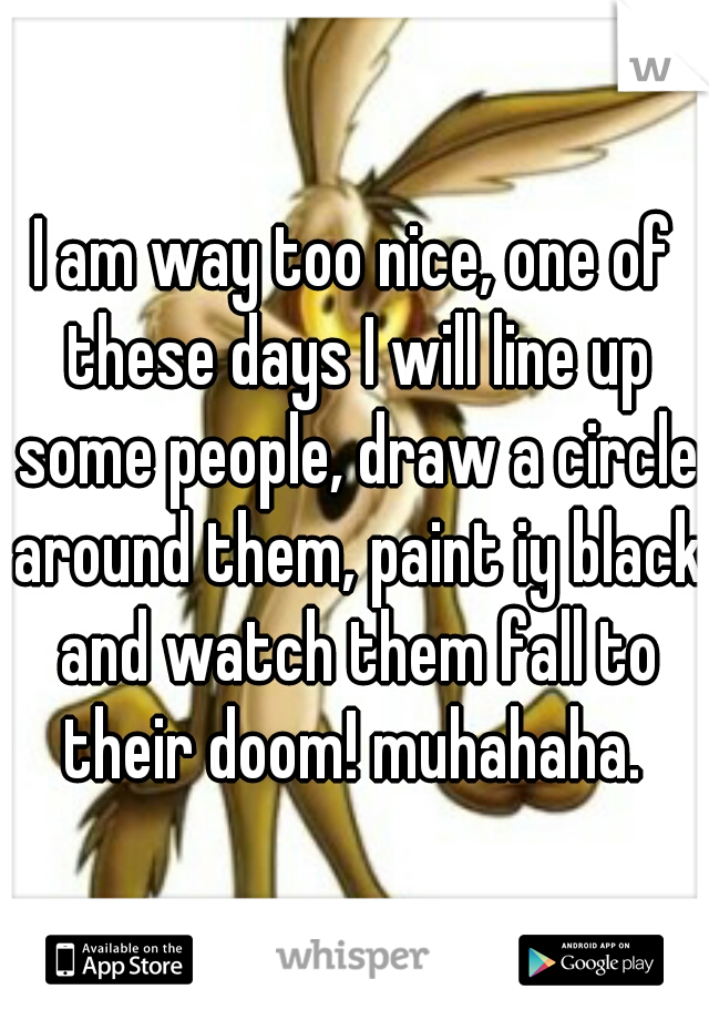 I am way too nice, one of these days I will line up some people, draw a circle around them, paint iy black and watch them fall to their doom! muhahaha. 