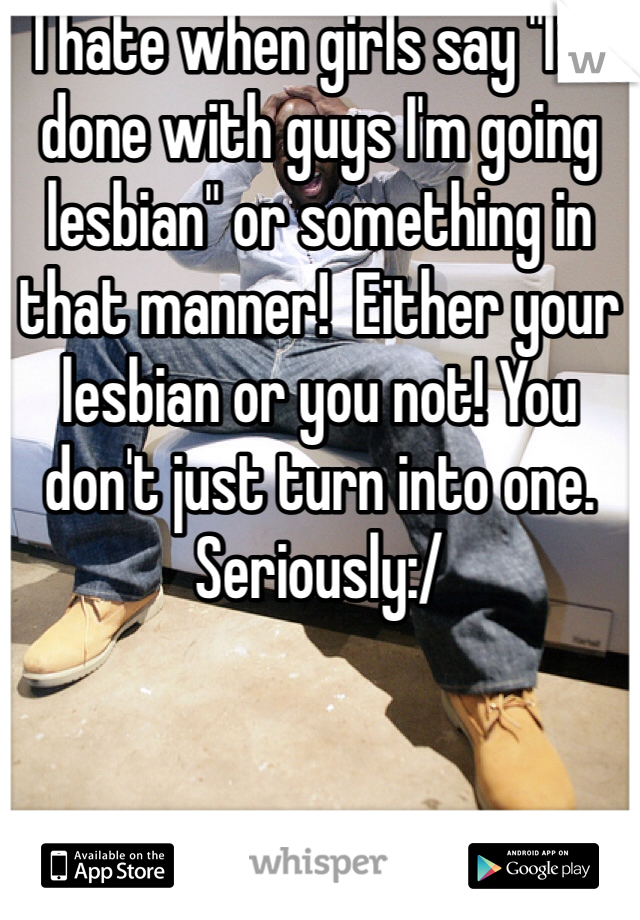 I hate when girls say "I'm done with guys I'm going lesbian" or something in that manner!  Either your lesbian or you not! You don't just turn into one. Seriously:/ 