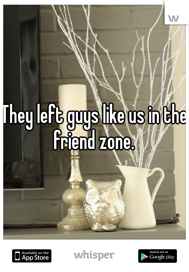 They left guys like us in the friend zone. 