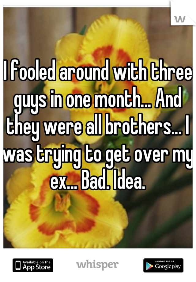 I fooled around with three guys in one month... And they were all brothers... I was trying to get over my ex... Bad. Idea.