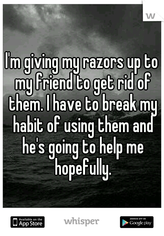 I'm giving my razors up to my friend to get rid of them. I have to break my habit of using them and he's going to help me hopefully.