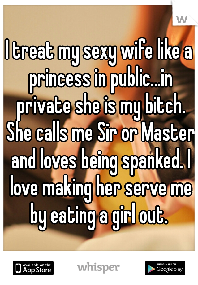 I treat my sexy wife like a princess in public...in private she is my bitch. She calls me Sir or Master and loves being spanked. I love making her serve me by eating a girl out. 