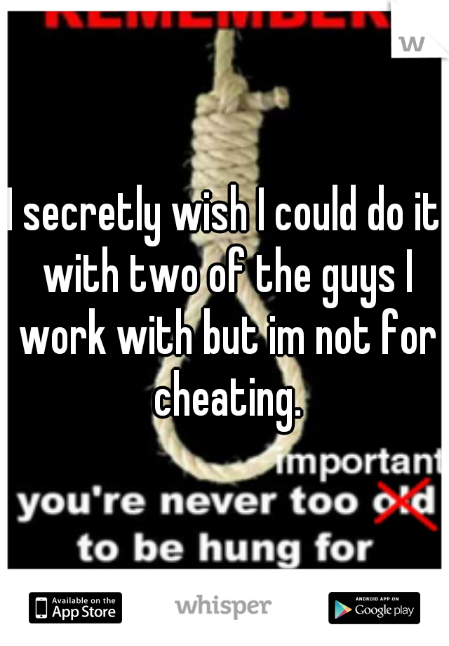 I secretly wish I could do it with two of the guys I work with but im not for cheating.