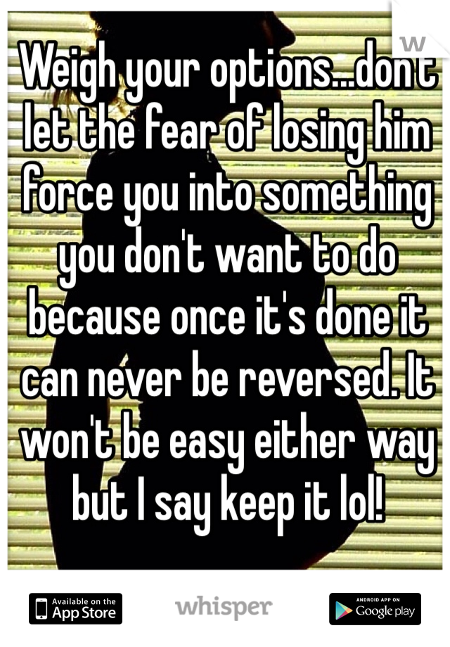 Weigh your options...don't let the fear of losing him force you into something you don't want to do because once it's done it can never be reversed. It won't be easy either way but I say keep it lol!