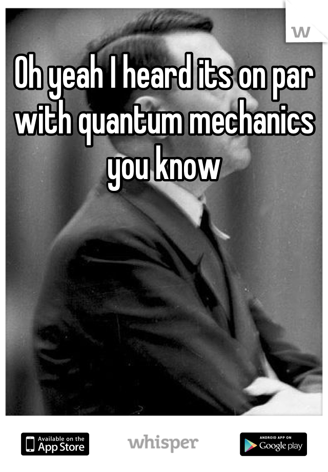 Oh yeah I heard its on par with quantum mechanics you know