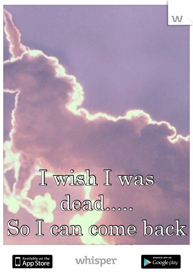 I wish I was dead.....
So I can come back as a UNICORN