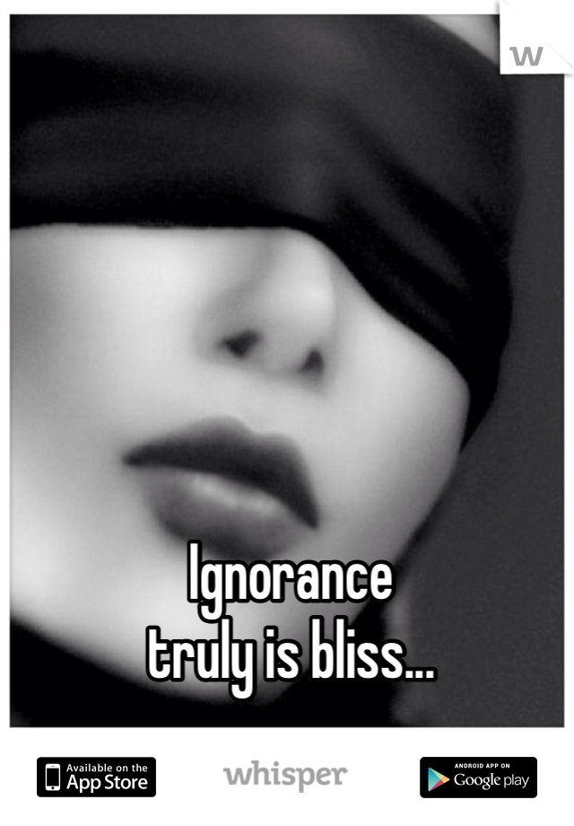 Ignorance
truly is bliss...