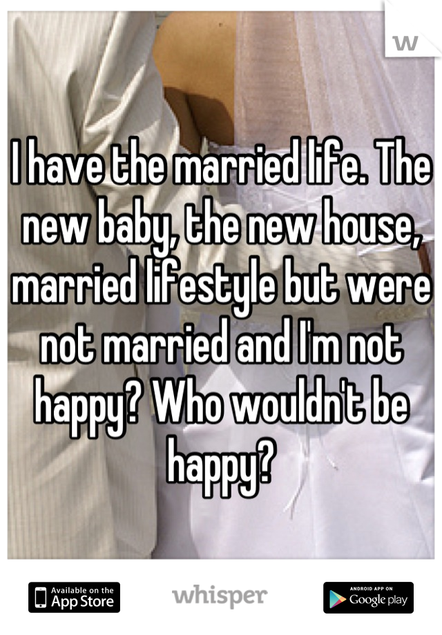 I have the married life. The new baby, the new house, married lifestyle but were not married and I'm not happy? Who wouldn't be happy?