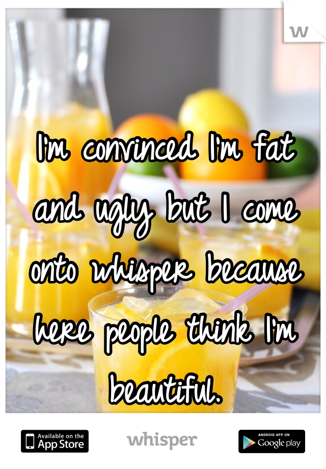 I'm convinced I'm fat and ugly but I come onto whisper because here people think I'm beautiful.