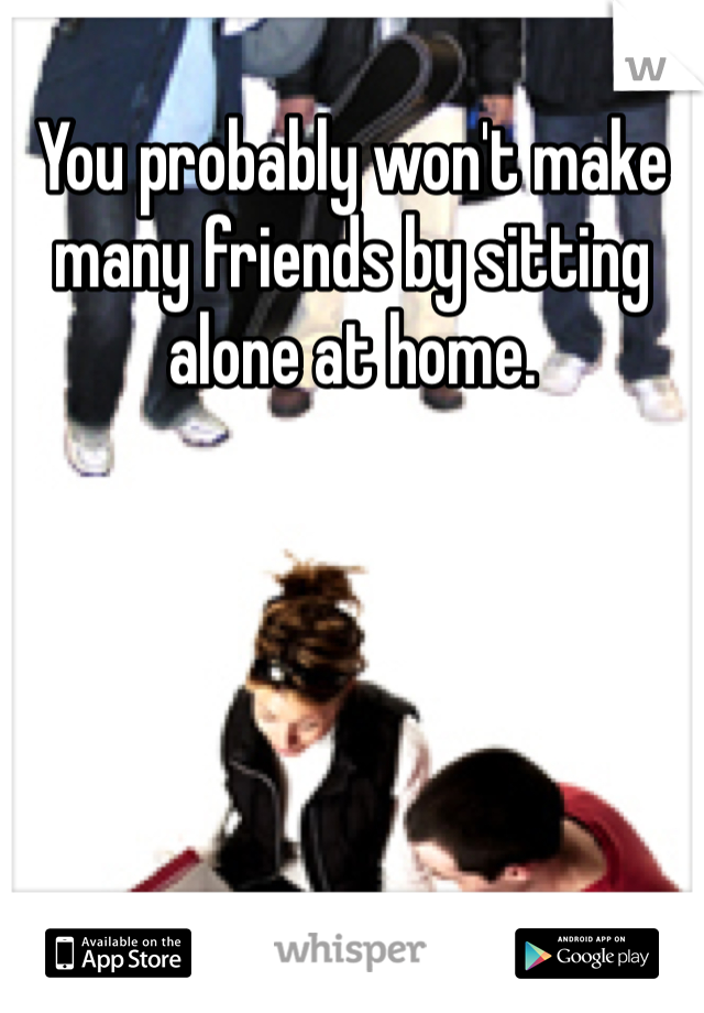 You probably won't make many friends by sitting alone at home.