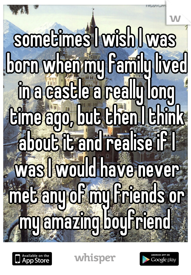 sometimes I wish I was born when my family lived in a castle a really long time ago, but then I think about it and realise if I was I would have never met any of my friends or my amazing boyfriend 