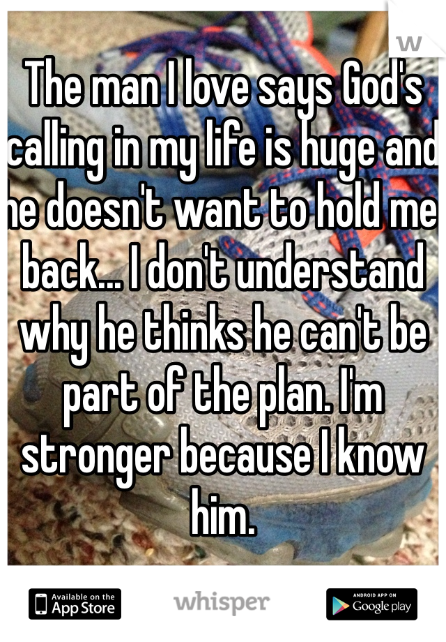 The man I love says God's calling in my life is huge and he doesn't want to hold me back... I don't understand why he thinks he can't be part of the plan. I'm stronger because I know him.