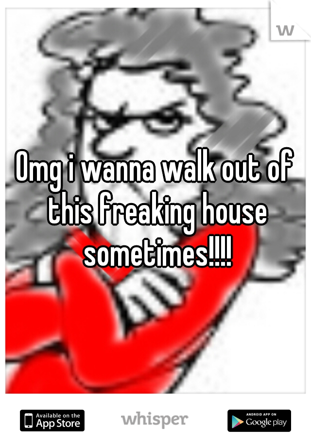 Omg i wanna walk out of this freaking house sometimes!!!!