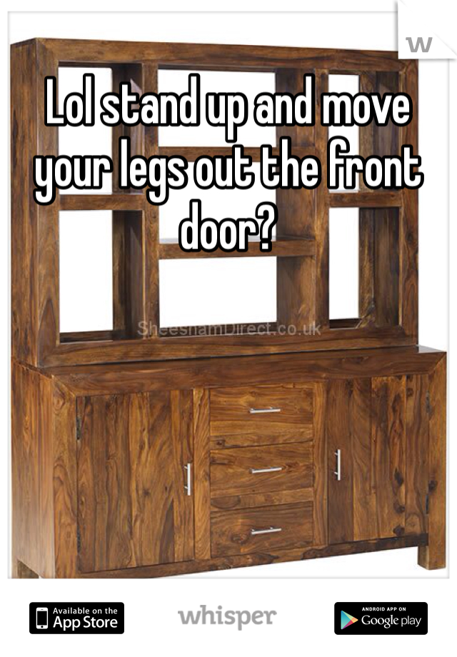 Lol stand up and move your legs out the front door?