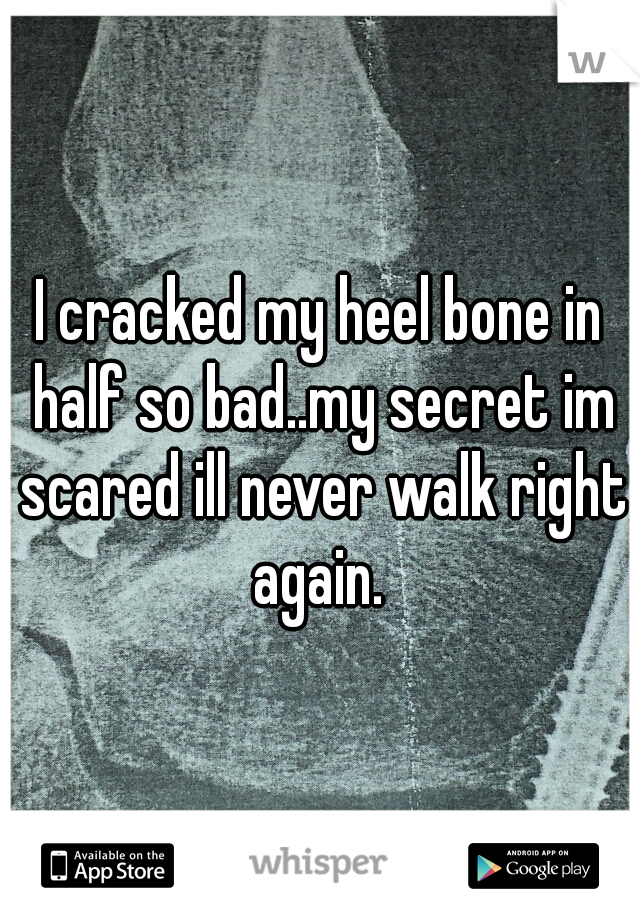 I cracked my heel bone in half so bad..my secret im scared ill never walk right again. 