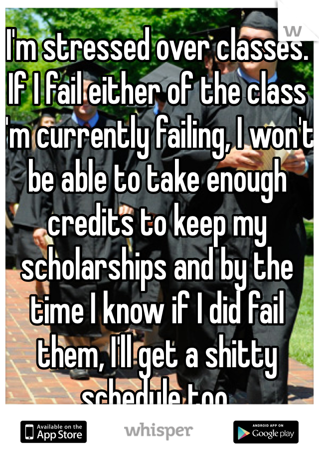 I'm stressed over classes. If I fail either of the class I'm currently failing, I won't be able to take enough credits to keep my scholarships and by the time I know if I did fail them, I'll get a shitty schedule too.