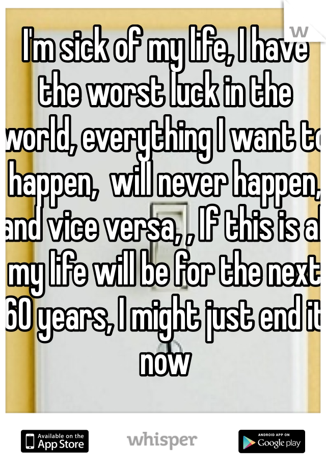 I'm sick of my life, I have the worst luck in the world, everything I want to happen,  will never happen, and vice versa, , If this is all my life will be for the next 60 years, I might just end it now 